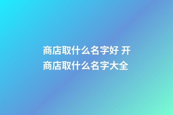 商店取什么名字好 开商店取什么名字大全